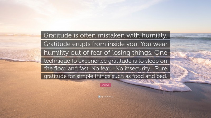 Shunya Quote: “Gratitude is often mistaken with humility. Gratitude erupts from inside you. You wear humility out of fear of losing things. One technique to experience gratitude is to sleep on the floor and fast. No fear... No insecurity... Pure gratitude for simple things such as food and bed.”