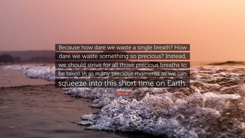 Tillie Cole Quote: “Because how dare we waste a single breath? How dare we waste something so precious? Instead, we should strive for all those precious breaths to be taken in as many precious moments as we can squeeze into this short time on Earth.”