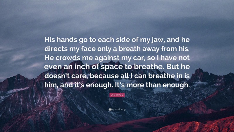 A.R. Breck Quote: “His hands go to each side of my jaw, and he directs my face only a breath away from his. He crowds me against my car, so I have not even an inch of space to breathe. But he doesn’t care, because all I can breathe in is him, and it’s enough. It’s more than enough.”