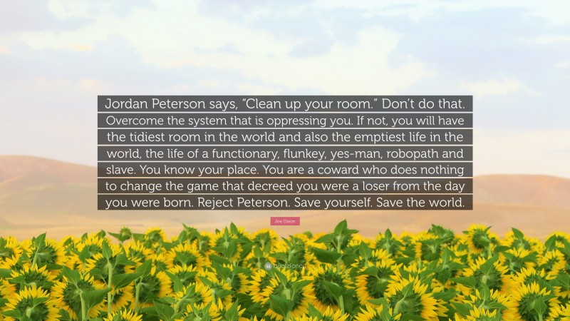 Joe Dixon Quote: “Jordan Peterson says, “Clean up your room.” Don’t do that. Overcome the system that is oppressing you. If not, you will have the tidiest room in the world and also the emptiest life in the world, the life of a functionary, flunkey, yes-man, robopath and slave. You know your place. You are a coward who does nothing to change the game that decreed you were a loser from the day you were born. Reject Peterson. Save yourself. Save the world.”