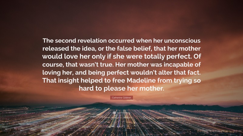 Catherine Gildiner Quote: “The second revelation occurred when her unconscious released the idea, or the false belief, that her mother would love her only if she were totally perfect. Of course, that wasn’t true. Her mother was incapable of loving her, and being perfect wouldn’t alter that fact. That insight helped to free Madeline from trying so hard to please her mother.”