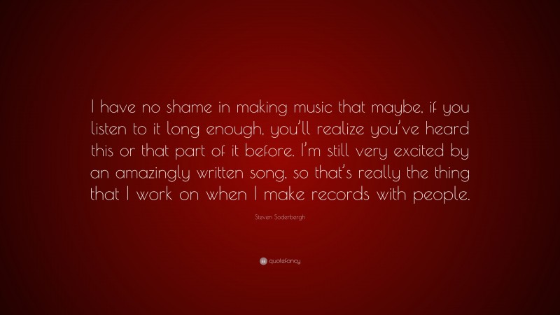 Steven Soderbergh Quote: “I have no shame in making music that maybe, if you listen to it long enough, you’ll realize you’ve heard this or that part of it before. I’m still very excited by an amazingly written song, so that’s really the thing that I work on when I make records with people.”