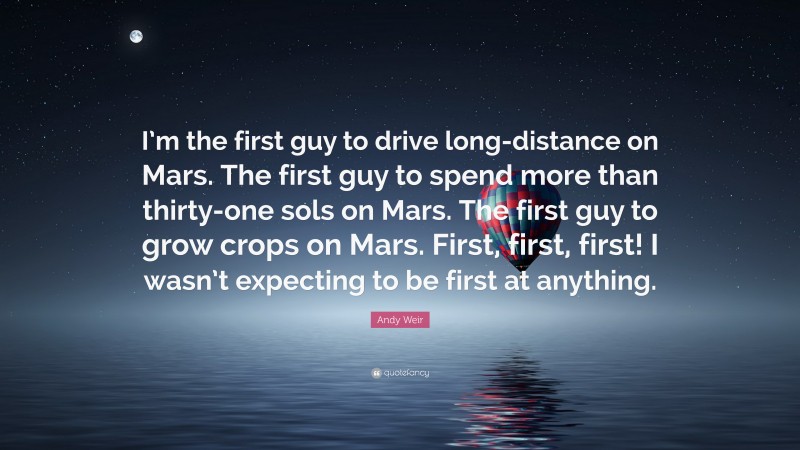 Andy Weir Quote: “I’m the first guy to drive long-distance on Mars. The first guy to spend more than thirty-one sols on Mars. The first guy to grow crops on Mars. First, first, first! I wasn’t expecting to be first at anything.”