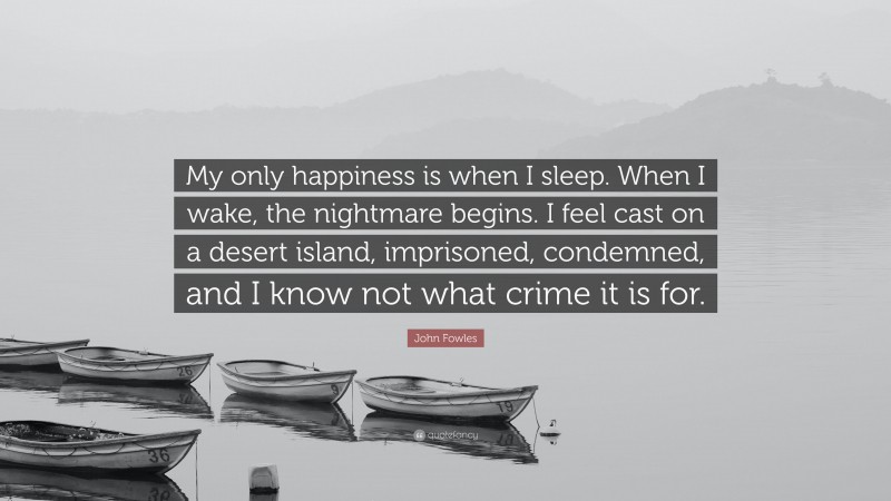 John Fowles Quote: “My only happiness is when I sleep. When I wake, the nightmare begins. I feel cast on a desert island, imprisoned, condemned, and I know not what crime it is for.”