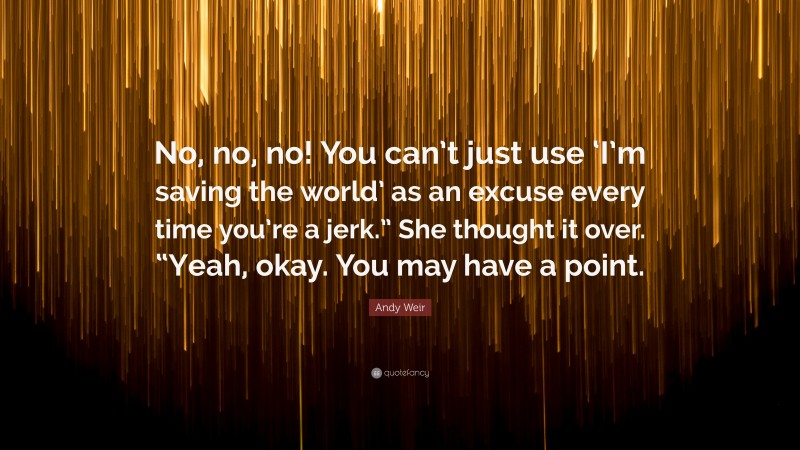 Andy Weir Quote: “No, no, no! You can’t just use ‘I’m saving the world’ as an excuse every time you’re a jerk.” She thought it over. “Yeah, okay. You may have a point.”