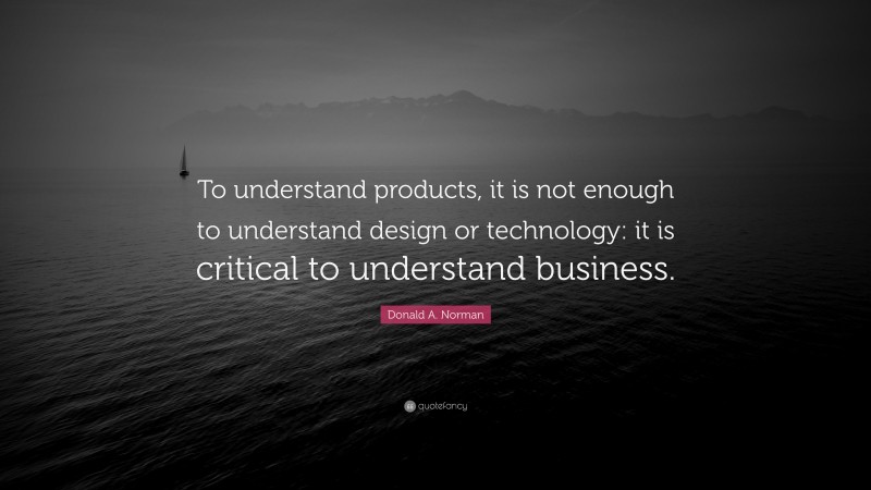 Donald A. Norman Quote: “To understand products, it is not enough to understand design or technology: it is critical to understand business.”