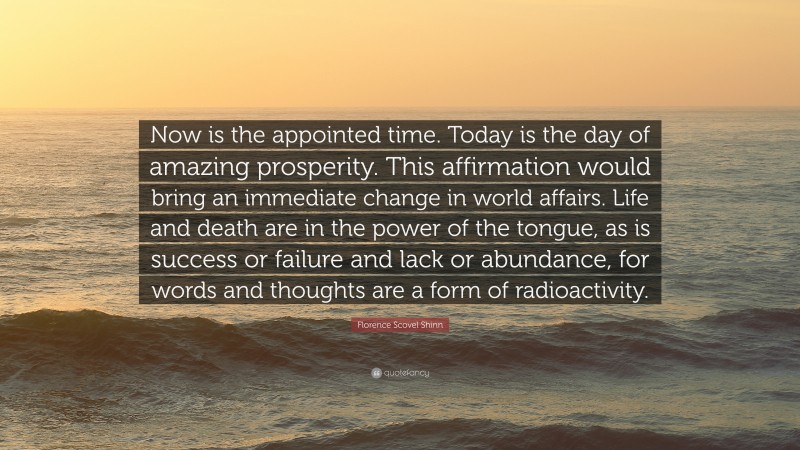 Florence Scovel Shinn Quote: “Now is the appointed time. Today is the day of amazing prosperity. This affirmation would bring an immediate change in world affairs. Life and death are in the power of the tongue, as is success or failure and lack or abundance, for words and thoughts are a form of radioactivity.”