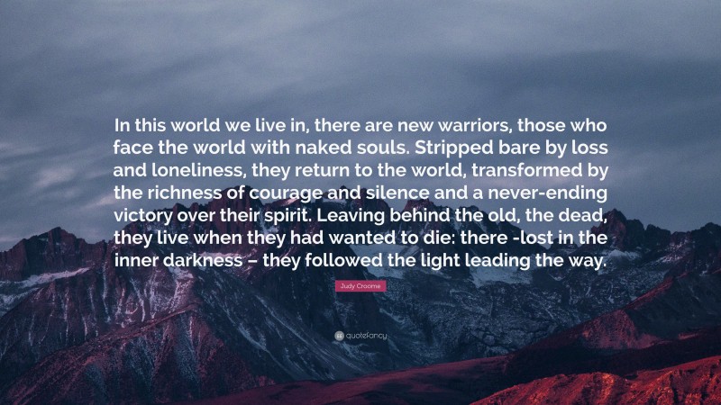 Judy Croome Quote: “In this world we live in, there are new warriors, those who face the world with naked souls. Stripped bare by loss and loneliness, they return to the world, transformed by the richness of courage and silence and a never-ending victory over their spirit. Leaving behind the old, the dead, they live when they had wanted to die: there -lost in the inner darkness – they followed the light leading the way.”