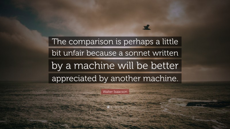 Walter Isaacson Quote: “The comparison is perhaps a little bit unfair because a sonnet written by a machine will be better appreciated by another machine.”