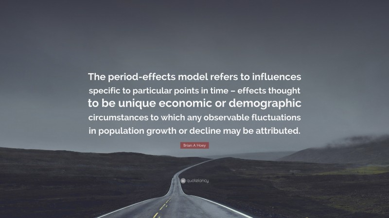 Brian A Hoey Quote: “The period-effects model refers to influences specific to particular points in time – effects thought to be unique economic or demographic circumstances to which any observable fluctuations in population growth or decline may be attributed.”