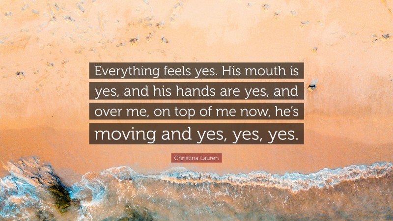 Christina Lauren Quote: “Everything feels yes. His mouth is yes, and his hands are yes, and over me, on top of me now, he’s moving and yes, yes, yes.”