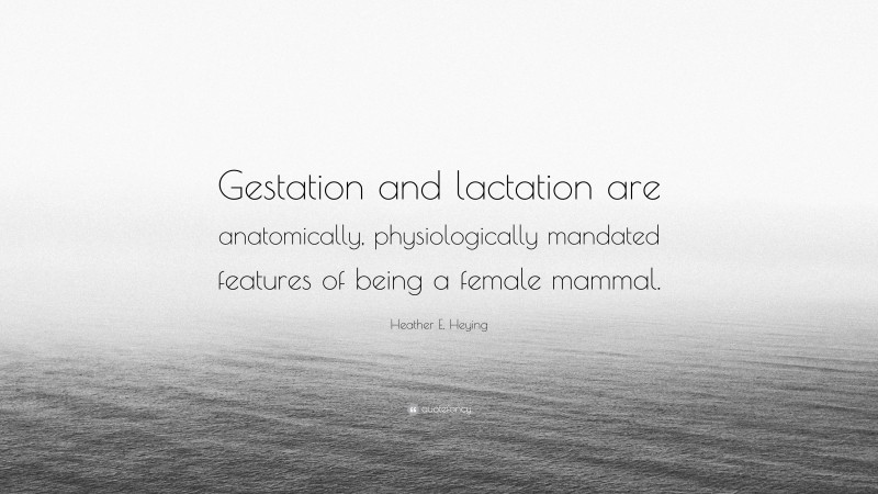 Heather E. Heying Quote: “Gestation and lactation are anatomically, physiologically mandated features of being a female mammal.”