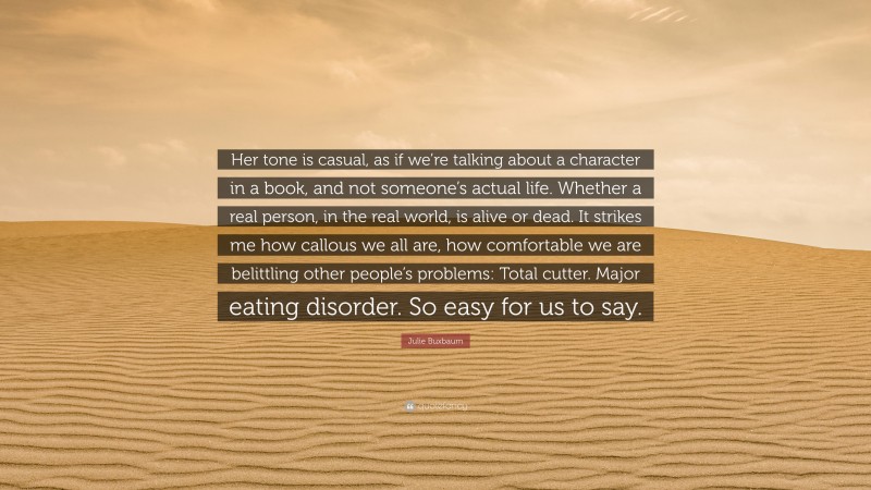Julie Buxbaum Quote: “Her tone is casual, as if we’re talking about a character in a book, and not someone’s actual life. Whether a real person, in the real world, is alive or dead. It strikes me how callous we all are, how comfortable we are belittling other people’s problems: Total cutter. Major eating disorder. So easy for us to say.”