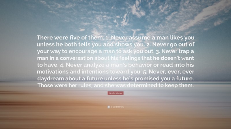 Noelle Adams Quote: “There were five of them. 1. Never assume a man likes you unless he both tells you and shows you. 2. Never go out of your way to encourage a man to ask you out. 3. Never trap a man in a conversation about his feelings that he doesn’t want to have. 4. Never analyze a man’s behavior or read into his motivations and intentions toward you. 5. Never, ever, ever daydream about a future unless he’s promised you a future. Those were her rules, and she was determined to keep them.”