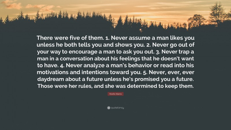 Noelle Adams Quote: “There were five of them. 1. Never assume a man likes you unless he both tells you and shows you. 2. Never go out of your way to encourage a man to ask you out. 3. Never trap a man in a conversation about his feelings that he doesn’t want to have. 4. Never analyze a man’s behavior or read into his motivations and intentions toward you. 5. Never, ever, ever daydream about a future unless he’s promised you a future. Those were her rules, and she was determined to keep them.”