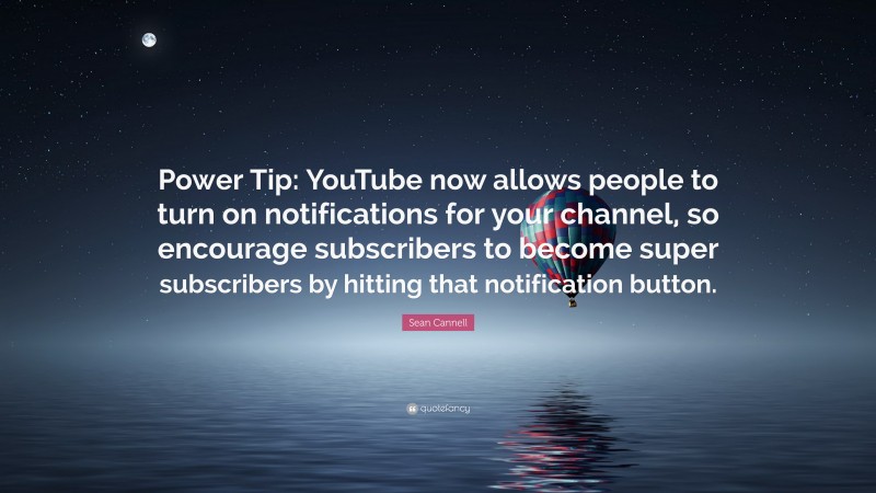 Sean Cannell Quote: “Power Tip: YouTube now allows people to turn on notifications for your channel, so encourage subscribers to become super subscribers by hitting that notification button.”