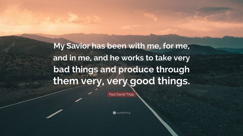Paul David Tripp Quote: “My Savior has been with me, for me, and in me, and he works to take very bad things and produce through them very, very good things.”