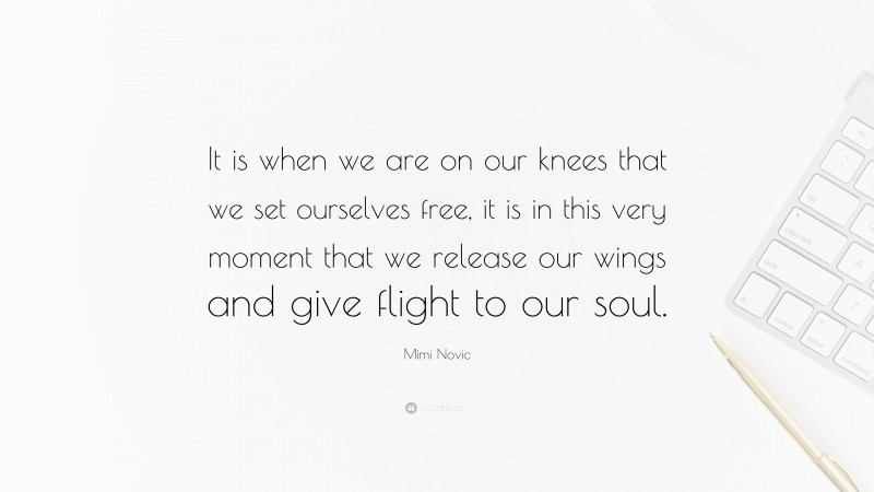 Mimi Novic Quote: “It is when we are on our knees that we set ourselves free, it is in this very moment that we release our wings and give flight to our soul.”