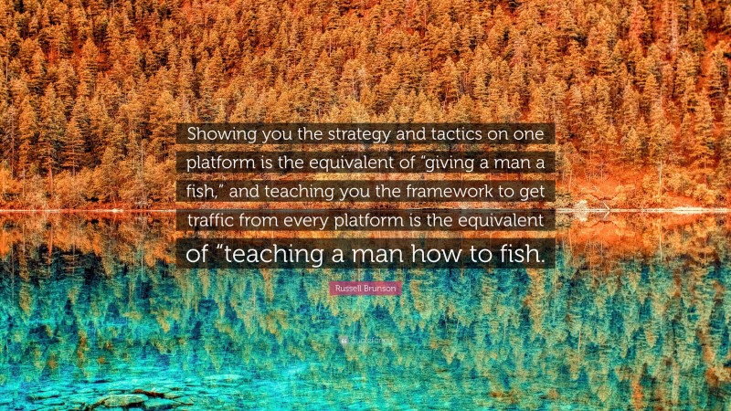 Russell Brunson Quote: “Showing you the strategy and tactics on one platform is the equivalent of “giving a man a fish,” and teaching you the framework to get traffic from every platform is the equivalent of “teaching a man how to fish.”