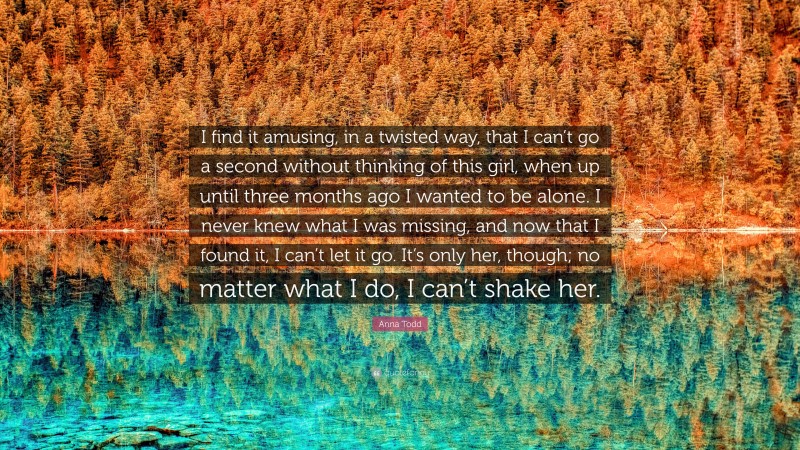 Anna Todd Quote: “I find it amusing, in a twisted way, that I can’t go a second without thinking of this girl, when up until three months ago I wanted to be alone. I never knew what I was missing, and now that I found it, I can’t let it go. It’s only her, though; no matter what I do, I can’t shake her.”