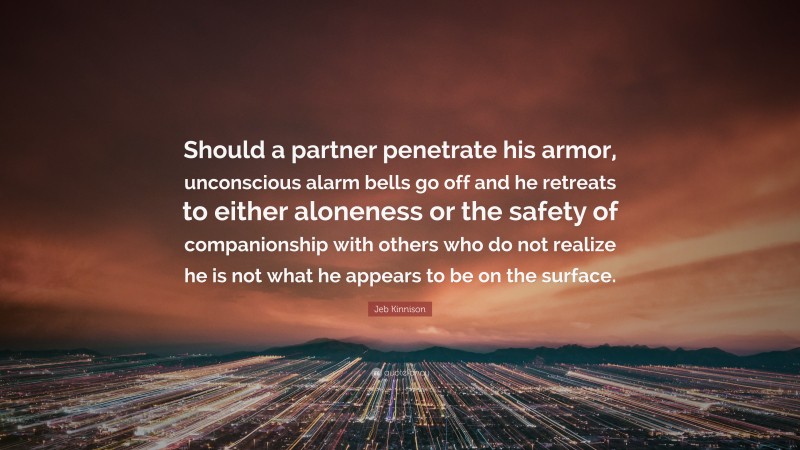 Jeb Kinnison Quote: “Should a partner penetrate his armor, unconscious alarm bells go off and he retreats to either aloneness or the safety of companionship with others who do not realize he is not what he appears to be on the surface.”