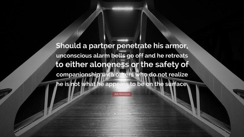 Jeb Kinnison Quote: “Should a partner penetrate his armor, unconscious alarm bells go off and he retreats to either aloneness or the safety of companionship with others who do not realize he is not what he appears to be on the surface.”