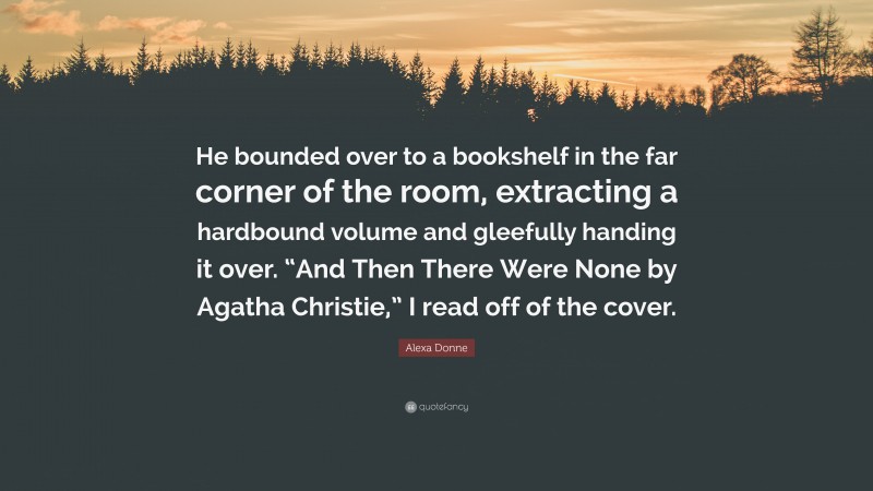 Alexa Donne Quote: “He bounded over to a bookshelf in the far corner of the room, extracting a hardbound volume and gleefully handing it over. “And Then There Were None by Agatha Christie,” I read off of the cover.”