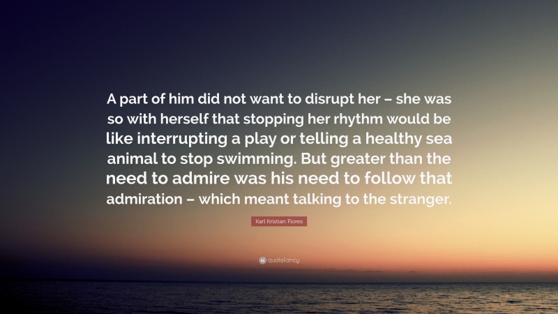 Karl Kristian Flores Quote: “A part of him did not want to disrupt her – she was so with herself that stopping her rhythm would be like interrupting a play or telling a healthy sea animal to stop swimming. But greater than the need to admire was his need to follow that admiration – which meant talking to the stranger.”