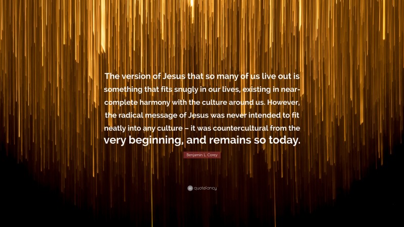 Benjamin L. Corey Quote: “The version of Jesus that so many of us live out is something that fits snugly in our lives, existing in near-complete harmony with the culture around us. However, the radical message of Jesus was never intended to fit neatly into any culture – it was countercultural from the very beginning, and remains so today.”