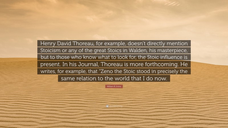 William B. Irvine Quote: “Henry David Thoreau, for example, doesn’t directly mention Stoicism or any of the great Stoics in Walden, his masterpiece, but to those who know what to look for, the Stoic influence is present. In his Journal, Thoreau is more forthcoming. He writes, for example, that “Zeno the Stoic stood in precisely the same relation to the world that I do now.”