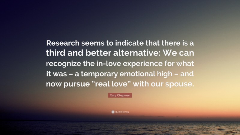 Gary Chapman Quote: “Research seems to indicate that there is a third and better alternative: We can recognize the in-love experience for what it was – a temporary emotional high – and now pursue “real love” with our spouse.”