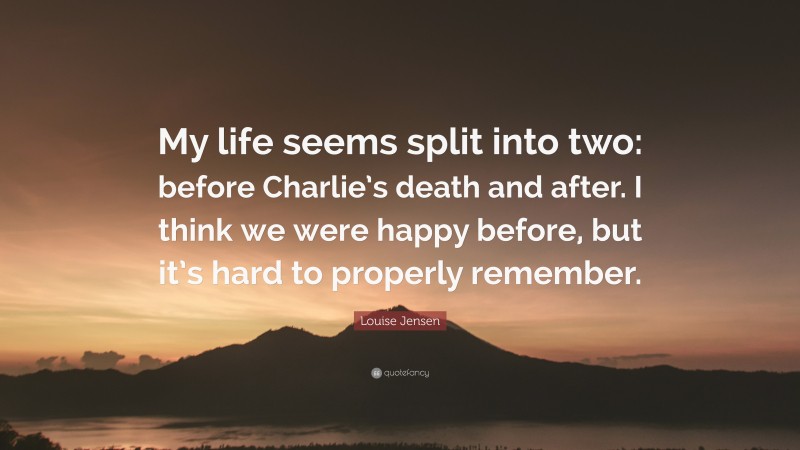 Louise Jensen Quote: “My life seems split into two: before Charlie’s death and after. I think we were happy before, but it’s hard to properly remember.”