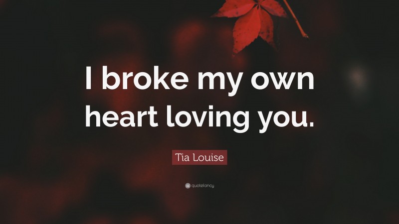 Tia Louise Quote: “I broke my own heart loving you.”