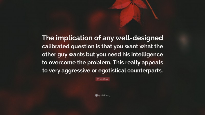 Chris Voss Quote: “The implication of any well-designed calibrated question is that you want what the other guy wants but you need his intelligence to overcome the problem. This really appeals to very aggressive or egotistical counterparts.”