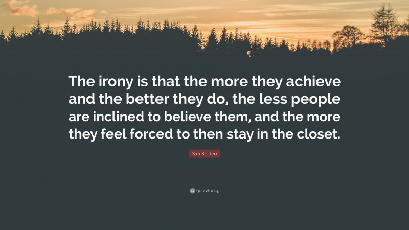 Sari Solden Quote: “The irony is that the more they achieve and the better they do, the less people are inclined to believe them, and the more they feel forced to then stay in the closet.”