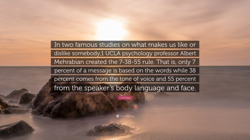 Chris Voss Quote: “In two famous studies on what makes us like or dislike somebody,1 UCLA psychology professor Albert Mehrabian created the 7-38-55 rule. That is, only 7 percent of a message is based on the words while 38 percent comes from the tone of voice and 55 percent from the speaker’s body language and face.”