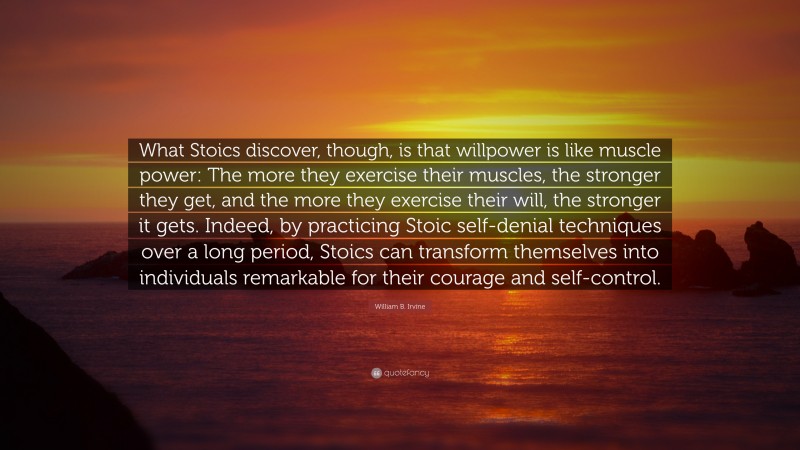 William B. Irvine Quote: “What Stoics discover, though, is that willpower is like muscle power: The more they exercise their muscles, the stronger they get, and the more they exercise their will, the stronger it gets. Indeed, by practicing Stoic self-denial techniques over a long period, Stoics can transform themselves into individuals remarkable for their courage and self-control.”