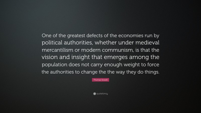 Thomas Sowell Quote: “One of the greatest defects of the economies run by political authorities, whether under medieval mercantilism or modern communism, is that the vision and insight that emerges among the population does not carry enough weight to force the authorities to change the the way they do things.”