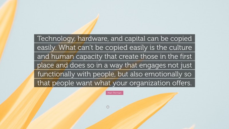 Matt Perman Quote: “Technology, hardware, and capital can be copied easily. What can’t be copied easily is the culture and human capacity that create those in the first place and does so in a way that engages not just functionally with people, but also emotionally so that people want what your organization offers.”