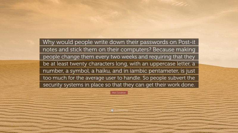 Marc Goodman Quote: “Why would people write down their passwords on Post-it notes and stick them on their computers? Because making people change them every two weeks and requiring that they be at least twenty characters long, with an uppercase letter, a number, a symbol, a haiku, and in iambic pentameter, is just too much for the average user to handle. So people subvert the security systems in place so that they can get their work done.”