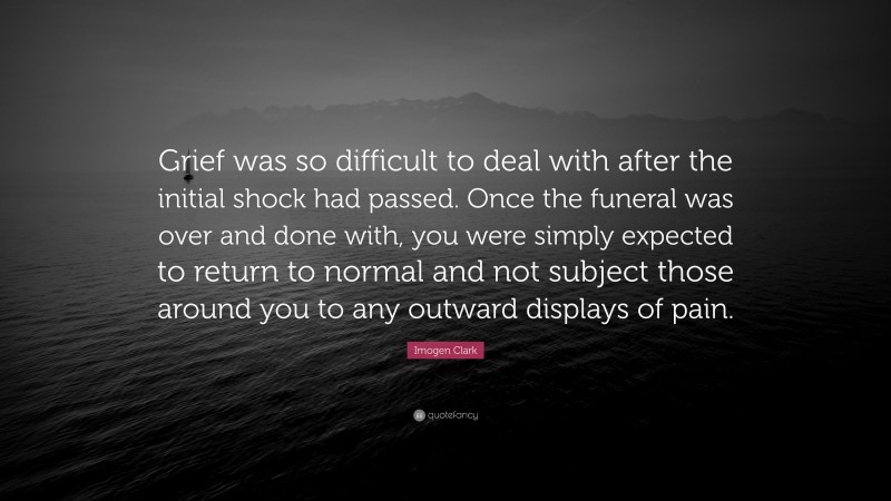 Imogen Clark Quote: “Grief was so difficult to deal with after the initial shock had passed. Once the funeral was over and done with, you were simply expected to return to normal and not subject those around you to any outward displays of pain.”