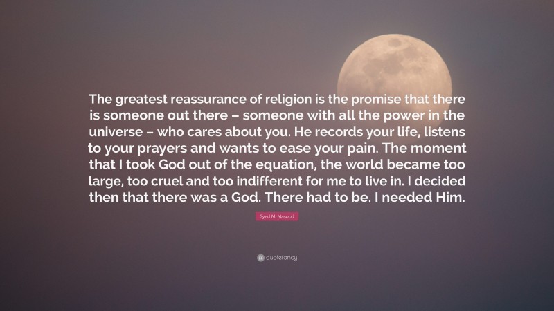 Syed M. Masood Quote: “The greatest reassurance of religion is the promise that there is someone out there – someone with all the power in the universe – who cares about you. He records your life, listens to your prayers and wants to ease your pain. The moment that I took God out of the equation, the world became too large, too cruel and too indifferent for me to live in. I decided then that there was a God. There had to be. I needed Him.”