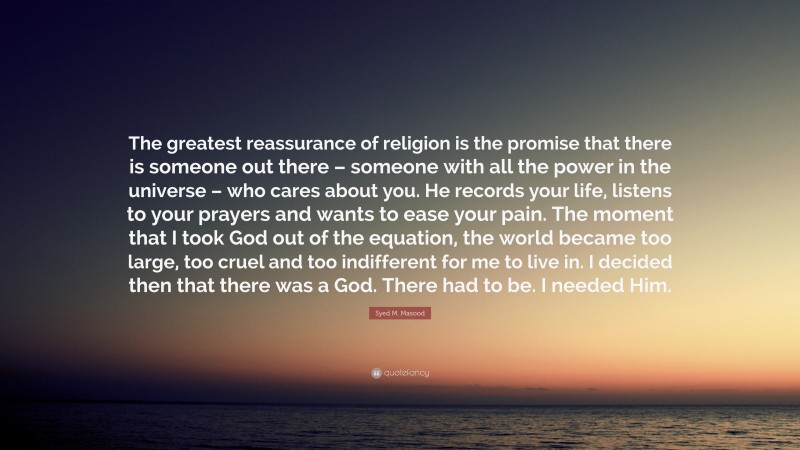 Syed M. Masood Quote: “The greatest reassurance of religion is the promise that there is someone out there – someone with all the power in the universe – who cares about you. He records your life, listens to your prayers and wants to ease your pain. The moment that I took God out of the equation, the world became too large, too cruel and too indifferent for me to live in. I decided then that there was a God. There had to be. I needed Him.”