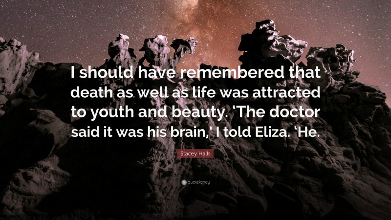 Stacey Halls Quote: “I should have remembered that death as well as life was attracted to youth and beauty. ‘The doctor said it was his brain,’ I told Eliza. ‘He.”