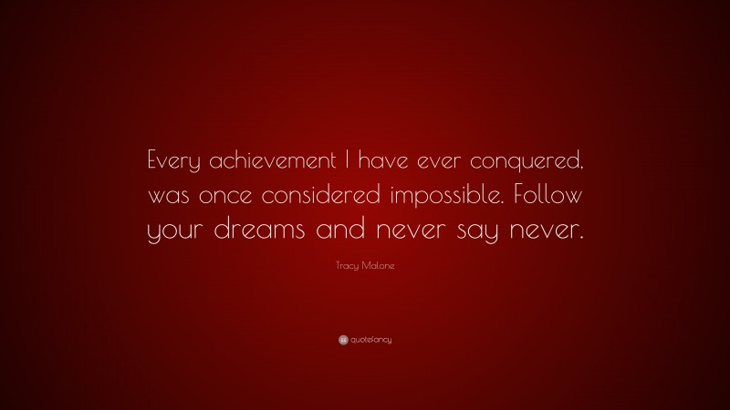 Tracy Malone Quote: “Every achievement I have ever conquered, was once considered impossible. Follow your dreams and never say never.”