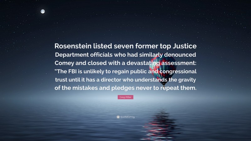 Greg Miller Quote: “Rosenstein listed seven former top Justice Department officials who had similarly denounced Comey and closed with a devastating assessment: “The FBI is unlikely to regain public and congressional trust until it has a director who understands the gravity of the mistakes and pledges never to repeat them.”