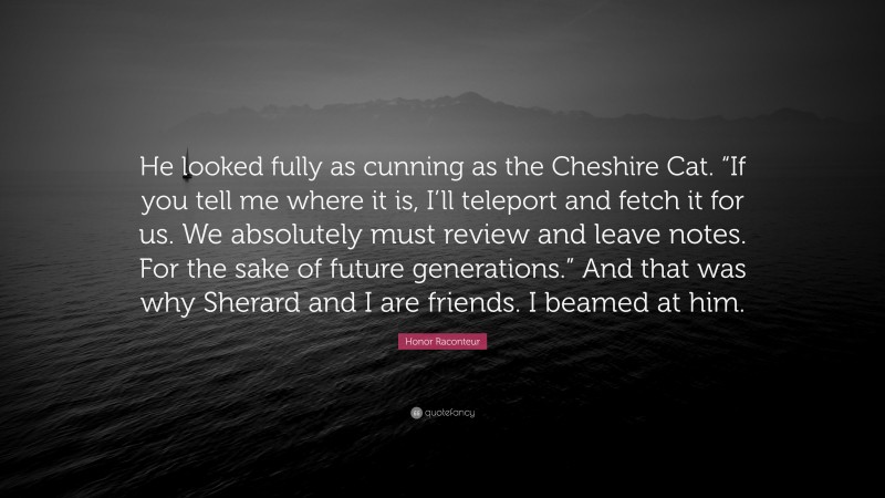 Honor Raconteur Quote: “He looked fully as cunning as the Cheshire Cat. “If you tell me where it is, I’ll teleport and fetch it for us. We absolutely must review and leave notes. For the sake of future generations.” And that was why Sherard and I are friends. I beamed at him.”