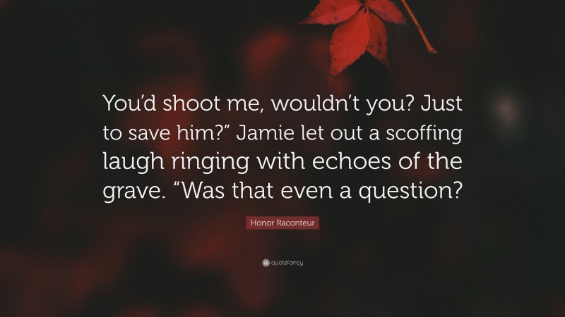 Honor Raconteur Quote: “You’d shoot me, wouldn’t you? Just to save him?” Jamie let out a scoffing laugh ringing with echoes of the grave. “Was that even a question?”