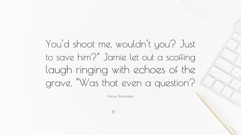 Honor Raconteur Quote: “You’d shoot me, wouldn’t you? Just to save him?” Jamie let out a scoffing laugh ringing with echoes of the grave. “Was that even a question?”