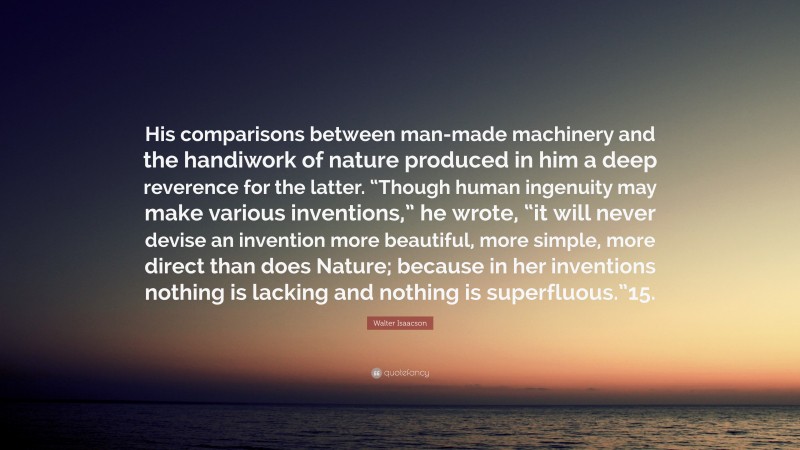 Walter Isaacson Quote: “His comparisons between man-made machinery and the handiwork of nature produced in him a deep reverence for the latter. “Though human ingenuity may make various inventions,” he wrote, “it will never devise an invention more beautiful, more simple, more direct than does Nature; because in her inventions nothing is lacking and nothing is superfluous.”15.”